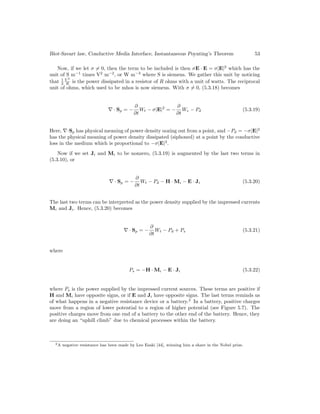 Biot-Savart law, Conductive Media Interface, Instantaneous Poynting’s Theorem 53
Now, if we let σ 6= 0, then the term to be included is then σE · E = σ|E|2
which has the
unit of S m−1
times V2
m−2
, or W m−3
where S is siemens. We gather this unit by noticing
that 1
2
V 2
R is the power dissipated in a resistor of R ohms with a unit of watts. The reciprocal
unit of ohms, which used to be mhos is now siemens. With σ 6= 0, (5.3.18) becomes
∇ · Sp = −
∂
∂t
Wt − σ|E|2
= −
∂
∂t
We − Pd (5.3.19)
Here, ∇·Sp has physical meaning of power density oozing out from a point, and −Pd = −σ|E|2
has the physical meaning of power density dissipated (siphoned) at a point by the conductive
loss in the medium which is proportional to −σ|E|2
.
Now if we set Ji and Mi to be nonzero, (5.3.19) is augmented by the last two terms in
(5.3.10), or
∇ · Sp = −
∂
∂t
Wt − Pd − H · Mi − E · Ji (5.3.20)
The last two terms can be interpreted as the power density supplied by the impressed currents
Mi and Ji. Hence, (5.3.20) becomes
∇ · Sp = −
∂
∂t
Wt − Pd + Ps (5.3.21)
where
Ps = −H · Mi − E · Ji (5.3.22)
where Ps is the power supplied by the impressed current sources. These terms are positive if
H and Mi have opposite signs, or if E and Ji have opposite signs. The last terms reminds us
of what happens in a negative resistance device or a battery.2
In a battery, positive charges
move from a region of lower potential to a region of higher potential (see Figure 5.7). The
positive charges move from one end of a battery to the other end of the battery. Hence, they
are doing an “uphill climb” due to chemical processes within the battery.
2A negative resistance has been made by Leo Esaki [44], winning him a share in the Nobel prize.
 