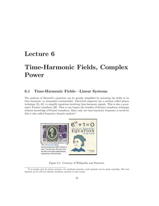 Lecture 6
Time-Harmonic Fields, Complex
Power
6.1 Time-Harmonic Fields—Linear Systems
The analysis of Maxwell’s equations can be greatly simplified by assuming the fields to be
time harmonic, or sinusoidal (cosinusoidal). Electrical engineers use a method called phasor
technique [31,45], to simplify equations involving time-harmonic signals. This is also a poor-
man’s Fourier transform [46]. That is one begets the benefits of Fourier transform technique
without knowledge of Fourier transform. Since only one time-harmonic frequency is involved,
this is also called frequency domain analysis.1
Figure 6.1: Courtesy of Wikipedia and Pinterest.
1It is simple only for linear systems: for nonlinear systems, such analysis can be quite unwieldy. But rest
assured, as we will not discuss nonlinear systems in this course.
55
 