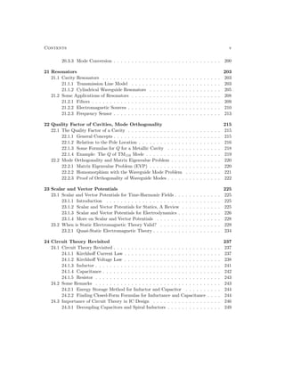 Contents v
20.3.3 Mode Conversion . . . . . . . . . . . . . . . . . . . . . . . . . . . . . . 200
21 Resonators 203
21.1 Cavity Resonators . . . . . . . . . . . . . . . . . . . . . . . . . . . . . . . . . 203
21.1.1 Transmission Line Model . . . . . . . . . . . . . . . . . . . . . . . . . 203
21.1.2 Cylindrical Waveguide Resonators . . . . . . . . . . . . . . . . . . . . 205
21.2 Some Applications of Resonators . . . . . . . . . . . . . . . . . . . . . . . . . 208
21.2.1 Filters . . . . . . . . . . . . . . . . . . . . . . . . . . . . . . . . . . . . 209
21.2.2 Electromagnetic Sources . . . . . . . . . . . . . . . . . . . . . . . . . . 210
21.2.3 Frequency Sensor . . . . . . . . . . . . . . . . . . . . . . . . . . . . . . 213
22 Quality Factor of Cavities, Mode Orthogonality 215
22.1 The Quality Factor of a Cavity . . . . . . . . . . . . . . . . . . . . . . . . . . 215
22.1.1 General Concepts . . . . . . . . . . . . . . . . . . . . . . . . . . . . . . 215
22.1.2 Relation to the Pole Location . . . . . . . . . . . . . . . . . . . . . . . 216
22.1.3 Some Formulas for Q for a Metallic Cavity . . . . . . . . . . . . . . . 218
22.1.4 Example: The Q of TM110 Mode . . . . . . . . . . . . . . . . . . . . . 219
22.2 Mode Orthogonality and Matrix Eigenvalue Problem . . . . . . . . . . . . . . 220
22.2.1 Matrix Eigenvalue Problem (EVP) . . . . . . . . . . . . . . . . . . . . 220
22.2.2 Homomorphism with the Waveguide Mode Problem . . . . . . . . . . 221
22.2.3 Proof of Orthogonality of Waveguide Modes . . . . . . . . . . . . . . . 222
23 Scalar and Vector Potentials 225
23.1 Scalar and Vector Potentials for Time-Harmonic Fields . . . . . . . . . . . . . 225
23.1.1 Introduction . . . . . . . . . . . . . . . . . . . . . . . . . . . . . . . . 225
23.1.2 Scalar and Vector Potentials for Statics, A Review . . . . . . . . . . . 225
23.1.3 Scalar and Vector Potentials for Electrodynamics . . . . . . . . . . . . 226
23.1.4 More on Scalar and Vector Potentials . . . . . . . . . . . . . . . . . . 228
23.2 When is Static Electromagnetic Theory Valid? . . . . . . . . . . . . . . . . . 229
23.2.1 Quasi-Static Electromagnetic Theory . . . . . . . . . . . . . . . . . . . 234
24 Circuit Theory Revisited 237
24.1 Circuit Theory Revisited . . . . . . . . . . . . . . . . . . . . . . . . . . . . . . 237
24.1.1 Kirchhoff Current Law . . . . . . . . . . . . . . . . . . . . . . . . . . . 237
24.1.2 Kirchhoff Voltage Law . . . . . . . . . . . . . . . . . . . . . . . . . . . 238
24.1.3 Inductor . . . . . . . . . . . . . . . . . . . . . . . . . . . . . . . . . . . 241
24.1.4 Capacitance . . . . . . . . . . . . . . . . . . . . . . . . . . . . . . . . . 242
24.1.5 Resistor . . . . . . . . . . . . . . . . . . . . . . . . . . . . . . . . . . . 243
24.2 Some Remarks . . . . . . . . . . . . . . . . . . . . . . . . . . . . . . . . . . . 243
24.2.1 Energy Storage Method for Inductor and Capacitor . . . . . . . . . . 244
24.2.2 Finding Closed-Form Formulas for Inductance and Capacitance . . . . 244
24.3 Importance of Circuit Theory in IC Design . . . . . . . . . . . . . . . . . . . 246
24.3.1 Decoupling Capacitors and Spiral Inductors . . . . . . . . . . . . . . . 249
 