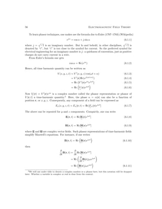 56 Electromagnetic Field Theory
To learn phasor techniques, one makes use the formula due to Euler (1707–1783) (Wikipedia)
ejα
= cos α + j sin α (6.1.1)
where j =
√
−1 is an imaginary number. But lo and behold, in other disciplines,
√
−1 is
denoted by “i”, but “i” is too close to the symbol for current. So the preferred symbol for
electrical engineering for an imaginary number is j: a quirkness of convention, just as positive
charges do not carry current in a wire.
From Euler’s formula one gets
cos α = e(ejα
) (6.1.2)
Hence, all time harmonic quantity can be written as
V (x, y, z, t) = V 0
(x, y, z) cos(ωt + α) (6.1.3)
= V 0
(r)e(ej(ωt+α)
) (6.1.4)
= e V 0
(r)ejα
ejωt

(6.1.5)
= e

V
e
(r)ejωt

(6.1.6)
Now V
e
(r) = V 0
(r)ejα
is a complex number called the phasor representation or phasor of
V (r, t) a time-harmonic quantity.2
Here, the phase α = α(r) can also be a function of
position r, or x, y, z. Consequently, any component of a field can be expressed as
Ex(x, y, z, t) = Ex(r, t) = e[E
e
x(r)ejωt
] (6.1.7)
The above can be repeated for y and z components. Compactly, one can write
E(r, t) = e[E
e
(r)ejωt
] (6.1.8)
H(r, t) = e[H
e
(r)ejωt
] (6.1.9)
where E
e
and H
e
are complex vector fields. Such phasor representations of time-harmonic fields
simplify Maxwell’s equations. For instance, if one writes
B(r, t) = e

B
e
(r)ejωt

(6.1.10)
then
∂
∂t
B(r, t) =
∂
∂t
e[B
e
(r)ejωt
]
= e

∂
∂t
B
e
(r)jωejωt

= e

B
e
(r)jωejωt

(6.1.11)
2We will use under tilde to denote a complex number or a phasor here, but this notation will be dropped
later. Whether a variable is complex or real is clear from the context.
 