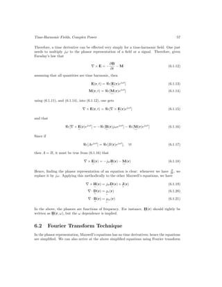 Time-Harmonic Fields, Complex Power 57
Therefore, a time derivative can be effected very simply for a time-harmonic field. One just
needs to multiply jω to the phasor representation of a field or a signal. Therefore, given
Faraday’s law that
∇ × E = −
∂B
∂t
− M (6.1.12)
assuming that all quantities are time harmonic, then
E(r, t) = e[E
e
(r)ejωt
] (6.1.13)
M(r, t) = e[M
f
(r)ejωt
] (6.1.14)
using (6.1.11), and (6.1.14), into (6.1.12), one gets
∇ × E(r, t) = e[∇ × E
e
(r)ejωt
] (6.1.15)
and that
e[∇ × E
e
(r)ejωt
] = −e[B
e
(r)jωejωt
] − e[M
f
(r)ejωt
] (6.1.16)
Since if
e[Aejωt
] = e[B(r)ejωt
], ∀t (6.1.17)
then A = B, it must be true from (6.1.16) that
∇ × E
e
(r) = −jωB
e
(r) − M
f
(r) (6.1.18)
Hence, finding the phasor representation of an equation is clear: whenever we have ∂
∂t , we
replace it by jω. Applying this methodically to the other Maxwell’s equations, we have
∇ × H
e
(r) = jωD
e
(r) + J
e
(r) (6.1.19)
∇ · D
e
(r) = %
e
e(r) (6.1.20)
∇ · B
e
(r) = %
e
m(r) (6.1.21)
In the above, the phasors are functions of frequency. For instance, H
e
(r) should rightly be
written as H
e
(r, ω), but the ω dependence is implied.
6.2 Fourier Transform Technique
In the phasor representation, Maxwell’s equations has no time derivatives; hence the equations
are simplified. We can also arrive at the above simplified equations using Fourier transform
 