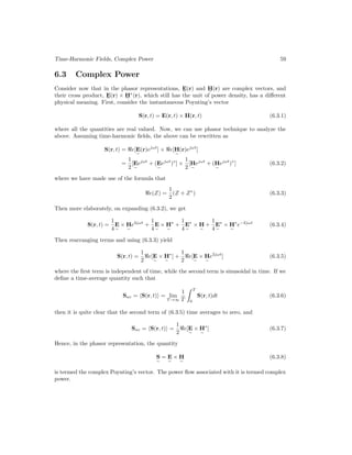 Time-Harmonic Fields, Complex Power 59
6.3 Complex Power
Consider now that in the phasor representations, E
e
(r) and H
e
(r) are complex vectors, and
their cross product, E
e
(r) × H
e
∗
(r), which still has the unit of power density, has a different
physical meaning. First, consider the instantaneous Poynting’s vector
S(r, t) = E(r, t) × H(r, t) (6.3.1)
where all the quantities are real valued. Now, we can use phasor technique to analyze the
above. Assuming time-harmonic fields, the above can be rewritten as
S(r, t) = e[E
e
(r)ejωt
] × e[H
e
(r)ejωt
]
=
1
2
[E
e
ejωt
+ (E
e
ejωt
)∗
] ×
1
2
[H
e
ejωt
+ (H
e
ejωt
)∗
] (6.3.2)
where we have made use of the formula that
e(Z) =
1
2
(Z + Z∗
) (6.3.3)
Then more elaborately, on expanding (6.3.2), we get
S(r, t) =
1
4
E
e
× H
e
e2jωt
+
1
4
E
e
× H
e
∗
+
1
4
E
e
∗
× H
e
+
1
4
E
e
∗
× H
e
∗
e−2jωt
(6.3.4)
Then rearranging terms and using (6.3.3) yield
S(r, t) =
1
2
e[E
e
× H
e
∗
] +
1
2
e[E
e
× H
e
e2jωt
] (6.3.5)
where the first term is independent of time, while the second term is sinusoidal in time. If we
define a time-average quantity such that
Sav = hS(r, t)i = lim
T →∞
1
T
 T
0
S(r, t)dt (6.3.6)
then it is quite clear that the second term of (6.3.5) time averages to zero, and
Sav = hS(r, t)i =
1
2
e[E
e
× H
e
∗
] (6.3.7)
Hence, in the phasor representation, the quantity
S
e
= E
e
× H
e
(6.3.8)
is termed the complex Poynting’s vector. The power flow associated with it is termed complex
power.
 