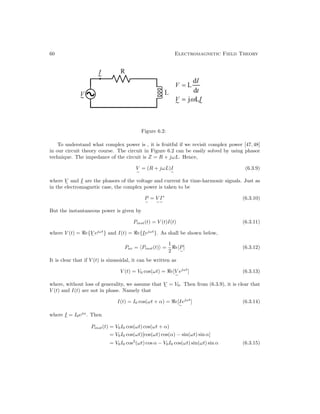 60 Electromagnetic Field Theory
Figure 6.2:
To understand what complex power is , it is fruitful if we revisit complex power [47, 48]
in our circuit theory course. The circuit in Figure 6.2 can be easily solved by using phasor
technique. The impedance of the circuit is Z = R + jωL. Hence,
V

= (R + jωL)I

(6.3.9)
where V

and I

are the phasors of the voltage and current for time-harmonic signals. Just as
in the electromagnetic case, the complex power is taken to be
P

= V

I

∗
(6.3.10)
But the instantaneous power is given by
Pinst(t) = V (t)I(t) (6.3.11)
where V (t) = e{V

ejωt
} and I(t) = e{I

ejωt
}. As shall be shown below,
Pav = Pinst(t) =
1
2
e[P

] (6.3.12)
It is clear that if V (t) is sinusoidal, it can be written as
V (t) = V0 cos(ωt) = e[V

ejωt
] (6.3.13)
where, without loss of generality, we assume that V

= V0. Then from (6.3.9), it is clear that
V (t) and I(t) are not in phase. Namely that
I(t) = I0 cos(ωt + α) = e[I

ejωt
] (6.3.14)
where I

= I0ejα
. Then
Pinst(t) = V0I0 cos(ωt) cos(ωt + α)
= V0I0 cos(ωt)[cos(ωt) cos(α) − sin(ωt) sin α]
= V0I0 cos2
(ωt) cos α − V0I0 cos(ωt) sin(ωt) sin α (6.3.15)
 