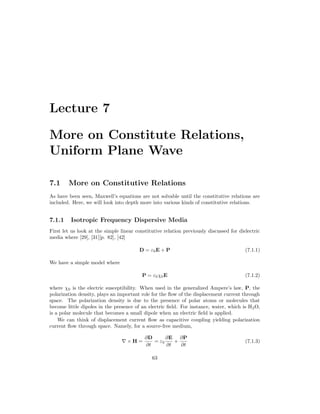 Lecture 7
More on Constitute Relations,
Uniform Plane Wave
7.1 More on Constitutive Relations
As have been seen, Maxwell’s equations are not solvable until the constitutive relations are
included. Here, we will look into depth more into various kinds of constitutive relations.
7.1.1 Isotropic Frequency Dispersive Media
First let us look at the simple linear constitutive relation previously discussed for dielectric
media where [29], [31][p. 82], [42]
D = ε0E + P (7.1.1)
We have a simple model where
P = ε0χ0E (7.1.2)
where χ0 is the electric susceptibility. When used in the generalized Ampere’s law, P, the
polarization density, plays an important role for the flow of the displacement current through
space. The polarization density is due to the presence of polar atoms or molecules that
become little dipoles in the presence of an electric field. For instance, water, which is H2O,
is a polar molecule that becomes a small dipole when an electric field is applied.
We can think of displacement current flow as capacitive coupling yielding polarization
current flow through space. Namely, for a source-free medium,
∇ × H =
∂D
∂t
= ε0
∂E
∂t
+
∂P
∂t
(7.1.3)
63
 