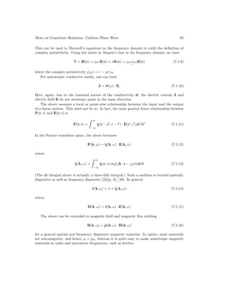 More on Constitute Relations, Uniform Plane Wave 65
This can be used in Maxwell’s equations in the frequency domain to yield the definition of
complex permittivity. Using the above in Ampere’s law in the frequency domain, we have
∇ × H(r) = jωεE(r) + σE(r) = jωε
e
(ω)E(r) (7.1.9)
where the complex permittivity ε
e
(ω) = ε − jσ/ω.
For anisotropic conductive media, one can have
J = σ(ω) · E, (7.1.10)
Here, again, due to the tensorial nature of the conductivity σ, the electric current J and
electric field E do not necessary point in the same direction.
The above assumes a local or point-wise relationship between the input and the output
of a linear system. This need not be so. In fact, the most general linear relationship between
P(r, t) and E(r, t) is
P(r, t) =
 ∞
−∞
χ(r − r0
, t − t0
) · E(r0
, t0
)dr0
dt0
(7.1.11)
In the Fourier transform space, the above becomes
P(k, ω) = χ(k, ω) · E(k, ω) (7.1.12)
where
χ(k, ω) =
 ∞
−∞
χ(r, t) exp(jk · r − jωt)drdt (7.1.13)
(The dr integral above is actually a three-fold integral.) Such a medium is termed spatially
dispersive as well as frequency dispersive [34][p. 6], [49]. In general
ε(k, ω) = 1 + χ(k, ω) (7.1.14)
where
D(k, ω) = ε(k, ω) · E(k, ω) (7.1.15)
The above can be extended to magnetic field and magnetic flux yielding
B(k, ω) = µ(k, ω) · H(k, ω) (7.1.16)
for a general spatial and frequency dispersive magnetic material. In optics, most materials
are non-magnetic, and hence, µ = µ0, whereas it is quite easy to make anisotropic magnetic
materials in radio and microwave frequencies, such as ferrites.
 