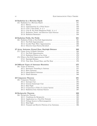 vi Electromagnetic Field Theory
25 Radiation by a Hertzian Dipole 251
25.1 Radiation by a Hertzian Dipole . . . . . . . . . . . . . . . . . . . . . . . . . . 251
25.1.1 History . . . . . . . . . . . . . . . . . . . . . . . . . . . . . . . . . . . 251
25.1.2 Approximation by a Point Source . . . . . . . . . . . . . . . . . . . . . 252
25.1.3 Case I. Near Field, βr  1 . . . . . . . . . . . . . . . . . . . . . . . . 254
25.1.4 Case II. Far Field (Radiation Field), βr  1 . . . . . . . . . . . . . . 255
25.1.5 Radiation, Power, and Directive Gain Patterns . . . . . . . . . . . . . 255
25.1.6 Radiation Resistance . . . . . . . . . . . . . . . . . . . . . . . . . . . . 258
26 Radiation Fields, Far Fields 261
26.1 Radiation Fields or Far-Field Approximation . . . . . . . . . . . . . . . . . . 261
26.1.1 Far-Field Approximation . . . . . . . . . . . . . . . . . . . . . . . . . 262
26.1.2 Locally Plane Wave Approximation . . . . . . . . . . . . . . . . . . . 263
26.1.3 Directive Gain Pattern Revisited . . . . . . . . . . . . . . . . . . . . . 265
27 Array Antennas, Fresnel Zone, Rayleigh Distance 269
27.1 Linear Array of Dipole Antennas . . . . . . . . . . . . . . . . . . . . . . . . . 269
27.1.1 Far-Field Approximation . . . . . . . . . . . . . . . . . . . . . . . . . 270
27.1.2 Radiation Pattern of an Array . . . . . . . . . . . . . . . . . . . . . . 270
27.2 When is Far-Field Approximation Valid? . . . . . . . . . . . . . . . . . . . . . 273
27.2.1 Rayleigh Distance . . . . . . . . . . . . . . . . . . . . . . . . . . . . . 275
27.2.2 Near Zone, Fresnel Zone, and Far Zone . . . . . . . . . . . . . . . . . 276
28 Different Types of Antennas–Heuristics 277
28.1 Types of Antennas . . . . . . . . . . . . . . . . . . . . . . . . . . . . . . . . . 277
28.1.1 Resonance Tunneling in Antenna . . . . . . . . . . . . . . . . . . . . . 277
28.1.2 Horn Antennas . . . . . . . . . . . . . . . . . . . . . . . . . . . . . . . 281
28.1.3 Quasi-Optical Antennas . . . . . . . . . . . . . . . . . . . . . . . . . . 283
28.1.4 Small Antennas . . . . . . . . . . . . . . . . . . . . . . . . . . . . . . . 286
29 Uniqueness Theorem 291
29.1 Uniqueness Theorem . . . . . . . . . . . . . . . . . . . . . . . . . . . . . . . . 291
29.1.1 Isotropic Case . . . . . . . . . . . . . . . . . . . . . . . . . . . . . . . . 294
29.1.2 General Anisotropic Case . . . . . . . . . . . . . . . . . . . . . . . . . 294
29.1.3 Hind Sight . . . . . . . . . . . . . . . . . . . . . . . . . . . . . . . . . 295
29.1.4 Connection to Poles of a Linear System . . . . . . . . . . . . . . . . . 296
29.1.5 Radiation from Antenna Sources . . . . . . . . . . . . . . . . . . . . . 297
30 Reciprocity Theorem 299
30.1 Reciprocity Theorem . . . . . . . . . . . . . . . . . . . . . . . . . . . . . . . . 299
30.1.1 Conditions for Reciprocity . . . . . . . . . . . . . . . . . . . . . . . . . 302
30.1.2 Application to a Two-Port Network . . . . . . . . . . . . . . . . . . . 303
30.1.3 Voltage Sources in Electromagnetics . . . . . . . . . . . . . . . . . . . 304
30.1.4 Hind Sight . . . . . . . . . . . . . . . . . . . . . . . . . . . . . . . . . 305
30.1.5 Transmit and Receive Patterns of an Antennna . . . . . . . . . . . . . 306
 