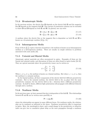 66 Electromagnetic Field Theory
7.1.3 Bi-anisotropic Media
In the previous section, the electric flux D depends on the electric field E and the magnetic
flux B depends on the magnetic field H. The concept of constitutive relation can be extended
to where D and B depend on both E and H. In general, one can write
D = ε(ω) · E + ξ(ω) · H (7.1.17)
B = ζ(ω) · E + µ(ω) · H (7.1.18)
A medium where the electric flux or the magnetic flux is dependent on both E and H is
known as a bi-anisotropic medium [31][p. 81].
7.1.4 Inhomogeneous Media
If any of the ε, ξ, ζ, or µ is a function of position r, the medium is known as an inhomogeneous
medium or a heterogeneous medium. There are usually no simple solutions to problems
associated with such media [34].
7.1.5 Uniaxial and Biaxial Media
Anisotropic optical materials are often encountered in optics. Examples of them are the
biaxial and uniaxial media, and discussions of them are often found in optics books [50–52].
They are optical materials where the permittivity tensor can be written as
ε =


ε1 0 0
0 ε2 0
0 0 ε3

 (7.1.19)
When ε1 6= ε2 6= ε3, the medium is known as a biaxial medium. But when ε1 = ε2 6= ε3, then
the medium is a uniaxial medium.
In the biaxial medium, all three components of the electric field feel different permittivity
constants. But in the uniaxial medium, the electric field in the xy plane feels the same
permittivity constant, but the electric field in the z direction feels a different permittivity
constant. As shall be shown, different light polarization will propagate with different behavior
through such a medium.
7.1.6 Nonlinear Media
In the previous cases, we have assumed that χ0 is independent of the field E. The relationships
between P and E can be written more generally as
P = ε0χ0(E) (7.1.20)
where the relationship can appear in many different forms. For nonlinear media, the relation-
ship can be nonlinear as indicated in the above. Nonlinear permittivity effect is important
in optics. Here, the wavelength is short, and a small change in the permittivity or refractive
index can give rise to cumulative phase delay as the wave propagates through a nonlinear
 