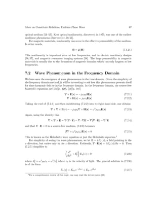 More on Constitute Relations, Uniform Plane Wave 67
optical medium [53–55]. Kerr optical nonlinearity, discovered in 1875, was one of the earliest
nonlinear phenomena observed [31,50,53].
For magnetic materials, nonlinearity can occur in the effective permeability of the medium.
In other words,
B = µ(H) (7.1.21)
This nonlinearity is important even at low frequencies, and in electric machinery designs
[56, 57], and magnetic resonance imaging systems [58]. The large permeability in magnetic
materials is usually due to the formation of magnetic domains which can only happen at low
frequencies.
7.2 Wave Phenomenon in the Frequency Domain
We have seen the emergence of wave phenomenon in the time domain. Given the simplicity of
the frequency domain method, it will be interesting to ask how this phenomenon presents itself
for time-harmonic field or in the frequency domain. In the frequency domain, the source-free
Maxwell’s equations are [31][p. 429], [59][p. 107]
∇ × E(r) = −jωµ0H(r) (7.2.1)
∇ × H(r) = jωε0E(r) (7.2.2)
Taking the curl of (7.2.1) and then substituting (7.2.2) into its right-hand side, one obtains
∇ × ∇ × E(r) = −jωµ0∇ × H(r) = ω2
µ0ε0E(r) (7.2.3)
Again, using the identity that
∇ × ∇ × E = ∇(∇ · E) − ∇ · ∇E = ∇(∇ · E) − ∇2
E (7.2.4)
and that ∇ · E = 0 in a source-free medium, (7.2.3) becomes
(∇2
+ ω2
µ0ε0)E(r) = 0 (7.2.5)
This is known as the Helmholtz wave equation or just the Helmholtz equation.1
For simplicity of seeing the wave phenomenon, we let E = x̂Ex(z), a field pointing in the
x direction, but varies only in the z direction. Evidently, ∇ · E(r) = ∂Ex(z)/∂x = 0. Then
(7.2.5) simplifies to

d2
dz2
+ k2
0

Ex(z) = 0 (7.2.6)
where k2
0 = ω2
µ0ε0 = ω2
/c2
0 where c0 is the velocity of light. The general solution to (7.2.6)
is of the form
Ex(z) = E0+e−jk0z
+ E0−ejk0z
(7.2.7)
1For a comprehensive review of this topic, one may read the lecture notes [38].
 