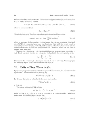 68 Electromagnetic Field Theory
One can convert the above back to the time domain using phasor technique, or by using that
Ex(z, t) = e[Ex(z, ω)ejωt
], yielding
Ex(z, t) = |E0+| cos(ωt − k0z + α+) + |E0−| cos(ωt + k0z + α−) (7.2.8)
where we have assumed that
E0± = |E0±|ejα±
(7.2.9)
The physical picture of the above expressions can be appreciated by rewriting
cos(ωt ∓ k0z + α±) = cos

ω
c0
(c0t ∓ z) + α±

(7.2.10)
where we have used the fact that k0 = ω
c0
. One can see that the first term on the right-hand
side of (7.2.8) is a sinusoidal plane wave traveling to the right, while the second term is a
sinusoidal plane wave traveling to the left, with velocity c0. The above plane wave is uniform
and a constant in the xy plane and propagating in the z direction. Hence, it is also called a
uniform plane wave in 1D.
Moreover, for a fixed t or at t = 0, the sinusoidal functions are proportional to cos(∓k0z +
α±). This is a periodic function in z with period 2π/k0 which is the wavelength λ0, or that
k0 =
2π
λ0
=
ω
c0
=
2πf
c0
(7.2.11)
One can see that because c0 is a humongous number, λ0 can be very large. You can plug in
the frequency of your local AM station to see how big λ0 is.
7.3 Uniform Plane Waves in 3D
By repeating the previous derivation for a homogeneous lossless medium, the vector Helmholtz
equation for a source-free medium is given by [38]
∇ × ∇ × E − ω2
µεE = 0 (7.3.1)
By the same derivation as before for the free-space case, one has
∇2
E + ω2
µεE = 0 (7.3.2)
if ∇ · E = 0.
The general solution to (7.3.2) is hence
E = E0e−jkxx−jkyy−jkzz
= E0e−jk·r
(7.3.3)
where k = x̂kx + ŷky + ẑkz, r = x̂x + ŷy + ẑz and E0 is a constant vector. And upon
substituting (7.3.3) into (7.3.2), it is seen that
k2
x + k2
y + k2
z = ω2
µε (7.3.4)
 