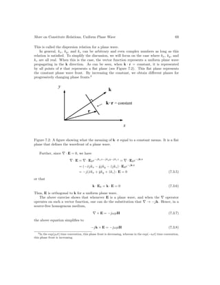 More on Constitute Relations, Uniform Plane Wave 69
This is called the dispersion relation for a plane wave.
In general, kx, ky, and kz can be arbitrary and even complex numbers as long as this
relation is satisfied. To simplify the discussion, we will focus on the case where kx, ky, and
kz are all real. When this is the case, the vector function represents a uniform plane wave
propagating in the k direction. As can be seen, when k · r = constant, it is represented
by all points of r that represents a flat plane (see Figure 7.2). This flat plane represents
the constant phase wave front. By increasing the constant, we obtain different planes for
progressively changing phase fronts.2
Figure 7.2: A figure showing what the meaning of k · r equal to a constant means. It is a flat
plane that defines the wavefront of a plane wave.
Further, since ∇ · E = 0, we have
∇ · E = ∇ · E0e−jkxx−jkyy−jkzz
= ∇ · E0e−jk·r
= (−x̂jkx − ŷjky − ẑjkz) · E0e−jk·r
= −j(x̂kx + ŷky + ẑkz) · E = 0 (7.3.5)
or that
k · E0 = k · E = 0 (7.3.6)
Thus, E is orthogonal to k for a uniform plane wave.
The above exercise shows that whenever E is a plane wave, and when the ∇ operator
operates on such a vector function, one can do the substitution that ∇ → −jk. Hence, in a
source-free homogenous medium,
∇ × E = −jωµH (7.3.7)
the above equation simplifies to
−jk × E = −jωµH (7.3.8)
2In the exp(jωt) time convention, this phase front is decreasing, whereas in the exp(−iωt) time convention,
this phase front is increasing.
 