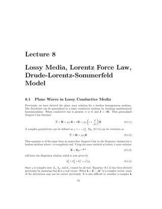 Lecture 8
Lossy Media, Lorentz Force Law,
Drude-Lorentz-Sommerfeld
Model
8.1 Plane Waves in Lossy Conductive Media
Previously, we have derived the plane wave solution for a lossless homogeneous medium.
The derivation can be generalized to a lossy conductive medium by invoking mathematical
homomorphism. When conductive loss is present, σ 6= 0, and J = σE. Then generalized
Ampere’s law becomes
∇ × H = jωεE + σE = jω

ε +
σ
jω

E (8.1.1)
A complex permittivity can be defined as ε
e
= ε − j σ
ω . Eq. (8.1.1) can be rewritten as
∇ × H = jωε
e
E (8.1.2)
This equation is of the same form as source-free Ampere’s law in the frequency domain for a
lossless medium where ε is completely real. Using the same method as before, a wave solution
E = E0e−jk·r
(8.1.3)
will have the dispersion relation which is now given by
k2
y + k2
y + k2
z = ω2
µε
e
(8.1.4)
Since ε
e
is complex now, kx, ky, and kz cannot be all real. Equation (8.1.4) has been derived
previously by assuming that k is a real vector. When k = k0
− jk00
is a complex vector, some
of the derivations may not be correct previously. It is also difficult to visualize a complex k
73
 