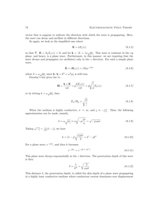 74 Electromagnetic Field Theory
vector that is suppose to indicate the direciton with which the wave is propagating. Here,
the wave can decay and oscillate in different directions.
So again, we look at the simplified case where
E = x̂Ex(z) (8.1.5)
so that ∇ · E = ∂xEx(z) = 0, and let k = ẑk = ẑω
√
µε
e
. This wave is constant in the xy
plane, and hence, is a plane wave. Furthermore, in this manner, we are requiring that the
wave decays and propagates (or oscillates) only in the z direction. For such a simple plane
wave,
E = x̂Ex(z) = x̂E0e−jkz
(8.1.6)
where k = ω
√
µε
e
, since k · k = k2
= ω2
µε
e
is still true.
Faraday’s law gives rise to
H =
k × E
ωµ
= ŷ
kEx(z)
ωµ
= ŷ
s
ε
e
µ
Ex(z) (8.1.7)
or by letting k = ω
√
µε
e
, then
Ex/Hy =
s
µ
ε
e
(8.1.8)
When the medium is highly conductive, σ → ∞, and ε
e
≈ −j σ
ω . Thus, the following
approximation can be made, namely,
k = ω
q
µε
e
' ω
r
−µ
jσ
ω
=
p
−jωµσ (8.1.9)
Taking
√
−j = 1
√
2
(1 − j), we have
k = (1 − j)
r
ωµσ
2
= k0
− jk00
(8.1.10)
For a plane wave, e−jkz
, and then it becomes
e−jkz
= e−jk0
z−k00
z
(8.1.11)
This plane wave decays exponentially in the z direction. The penetration depth of this wave
is then
δ =
1
k00
=
r
2
ωµσ
(8.1.12)
This distance δ, the penetration depth, is called the skin depth of a plane wave propagating
in a highly lossy conductive medium where conduction current dominates over displacement
 