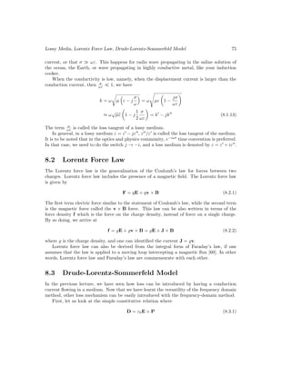 Lossy Media, Lorentz Force Law, Drude-Lorentz-Sommerfeld Model 75
current, or that σ  ωε. This happens for radio wave propagating in the saline solution of
the ocean, the Earth, or wave propagating in highly conductive metal, like your induction
cooker.
When the conductivity is low, namely, when the displacement current is larger than the
conduction current, then σ
ωε  1, we have
k = ω
r
µ

ε − j
σ
ω

= ω
s
µε

1 −
jσ
ωε

≈ ω
√
µε

1 − j
1
2
σ
ωε

= k0
− jk00
(8.1.13)
The term σ
ωε is called the loss tangent of a lossy medium.
In general, in a lossy medium ε = ε0
− jε00
, ε00
/ε0
is called the loss tangent of the medium.
It is to be noted that in the optics and physics community, e−iωt
time convention is preferred.
In that case, we need to do the switch j → −i, and a loss medium is denoted by ε = ε0
+ iε00
.
8.2 Lorentz Force Law
The Lorentz force law is the generalization of the Coulomb’s law for forces between two
charges. Lorentz force law includes the presence of a magnetic field. The Lorentz force law
is given by
F = qE + qv × B (8.2.1)
The first term electric force similar to the statement of Coulomb’s law, while the second term
is the magnetic force called the v × B force. This law can be also written in terms of the
force density f which is the force on the charge density, instead of force on a single charge.
By so doing, we arrive at
f = %E + %v × B = %E + J × B (8.2.2)
where % is the charge density, and one can identified the current J = %v.
Lorentz force law can also be derived from the integral form of Faraday’s law, if one
assumes that the law is applied to a moving loop intercepting a magnetic flux [60]. In other
words, Lorentz force law and Faraday’s law are commensurate with each other.
8.3 Drude-Lorentz-Sommerfeld Model
In the previous lecture, we have seen how loss can be introduced by having a conduction
current flowing in a medium. Now that we have learnt the versatility of the frequency domain
method, other loss mechanism can be easily introduced with the frequency-domain method.
First, let us look at the simple constitutive relation where
D = ε0E + P (8.3.1)
 