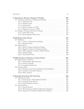 Contents vii
31 Equivalence Theorem, Huygens’ Principle 309
31.1 Equivalence Theorem or Equivalence Principle . . . . . . . . . . . . . . . . . 309
31.1.1 Inside-Out Case . . . . . . . . . . . . . . . . . . . . . . . . . . . . . . 309
31.1.2 Outside-in Case . . . . . . . . . . . . . . . . . . . . . . . . . . . . . . . 310
31.1.3 General Case . . . . . . . . . . . . . . . . . . . . . . . . . . . . . . . . 311
31.1.4 Electric Current on a PEC . . . . . . . . . . . . . . . . . . . . . . . . 311
31.1.5 Magnetic Current on a PMC . . . . . . . . . . . . . . . . . . . . . . . 312
31.2 Huygens’ Principle and Green’s Theorem . . . . . . . . . . . . . . . . . . . . 312
31.2.1 Scalar Waves Case . . . . . . . . . . . . . . . . . . . . . . . . . . . . . 313
31.2.2 Electromagnetic Waves Case . . . . . . . . . . . . . . . . . . . . . . . 315
32 Shielding, Image Theory 319
32.1 Shielding . . . . . . . . . . . . . . . . . . . . . . . . . . . . . . . . . . . . . . 319
32.1.1 A Note on Electrostatic Shielding . . . . . . . . . . . . . . . . . . . . . 319
32.1.2 Relaxation Time . . . . . . . . . . . . . . . . . . . . . . . . . . . . . . 319
32.2 Image Theory . . . . . . . . . . . . . . . . . . . . . . . . . . . . . . . . . . . . 322
32.2.1 Electric Charges and Electric Dipoles . . . . . . . . . . . . . . . . . . 322
32.2.2 Magnetic Charges and Magnetic Dipoles . . . . . . . . . . . . . . . . . 325
32.2.3 Perfect Magnetic Conductor (PMC) Surfaces . . . . . . . . . . . . . . 327
32.2.4 Multiple Images . . . . . . . . . . . . . . . . . . . . . . . . . . . . . . 329
32.2.5 Some Special Cases . . . . . . . . . . . . . . . . . . . . . . . . . . . . . 330
33 High Frequency Solutions, Gaussian Beams 331
33.1 High Frequency Solutions . . . . . . . . . . . . . . . . . . . . . . . . . . . . . 331
33.1.1 Tangent Plane Approximations . . . . . . . . . . . . . . . . . . . . . . 331
33.1.2 Fermat’s Principle . . . . . . . . . . . . . . . . . . . . . . . . . . . . . 332
33.1.3 Generalized Snell’s Law . . . . . . . . . . . . . . . . . . . . . . . . . . 334
33.2 Gaussian Beam . . . . . . . . . . . . . . . . . . . . . . . . . . . . . . . . . . . 335
33.2.1 Derivation of the Paraxial/Parabolic Wave Equation . . . . . . . . . . 335
33.2.2 Finding a Closed Form Solution . . . . . . . . . . . . . . . . . . . . . 336
33.2.3 Other solutions . . . . . . . . . . . . . . . . . . . . . . . . . . . . . . . 337
34 Rayleigh Scattering, Mie Scattering 339
34.1 Rayleigh Scattering . . . . . . . . . . . . . . . . . . . . . . . . . . . . . . . . . 339
34.1.1 Scattering by a Small Spherical Particle . . . . . . . . . . . . . . . . . 341
34.1.2 Scattering Cross Section . . . . . . . . . . . . . . . . . . . . . . . . . . 342
34.1.3 Small Conductive Particle . . . . . . . . . . . . . . . . . . . . . . . . . 344
34.2 Mie Scattering . . . . . . . . . . . . . . . . . . . . . . . . . . . . . . . . . . . 345
34.2.1 Optical Theorem . . . . . . . . . . . . . . . . . . . . . . . . . . . . . . 346
34.2.2 Mie Scattering by Spherical Harmonic Expansions . . . . . . . . . . . 347
34.2.3 Separation of Variables in Spherical Coordinates . . . . . . . . . . . . 347
 