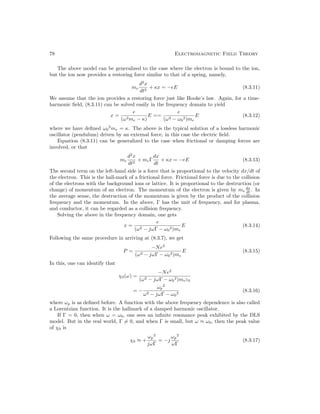 78 Electromagnetic Field Theory
The above model can be generalized to the case where the electron is bound to the ion,
but the ion now provides a restoring force similar to that of a spring, namely,
me
d2
x
dt2
+ κx = −eE (8.3.11)
We assume that the ion provides a restoring force just like Hooke’s law. Again, for a time-
harmonic field, (8.3.11) can be solved easily in the frequency domain to yield
x =
e
(ω2me − κ)
E ==
e
(ω2 − ω0
2)me
E (8.3.12)
where we have defined ω0
2
me = κ. The above is the typical solution of a lossless harmonic
oscillator (pendulum) driven by an external force, in this case the electric field.
Equation (8.3.11) can be generalized to the case when frictional or damping forces are
involved, or that
me
d2
x
dt2
+ meΓ
dx
dt
+ κx = −eE (8.3.13)
The second term on the left-hand side is a force that is proportional to the velocity dx/dt of
the electron. This is the hall-mark of a frictional force. Frictional force is due to the collision
of the electrons with the background ions or lattice. It is proportional to the destruction (or
change) of momentum of an electron. The momentum of the electron is given by me
dx
dt . In
the average sense, the destruction of the momentum is given by the product of the collision
frequency and the momentum. In the above, Γ has the unit of frequency, and for plasma,
and conductor, it can be regarded as a collision frequency.
Solving the above in the frequency domain, one gets
x =
e
(ω2 − jωΓ − ω0
2)me
E (8.3.14)
Following the same procedure in arriving at (8.3.7), we get
P =
−Ne2
(ω2 − jωΓ − ω0
2)me
E (8.3.15)
In this, one can identify that
χ0(ω) =
−Ne2
(ω2 − jωΓ − ω0
2)meε0
= −
ωp
2
ω2 − jωΓ − ω0
2
(8.3.16)
where ωp is as defined before. A function with the above frequency dependence is also called
a Lorentzian function. It is the hallmark of a damped harmonic oscillator.
If Γ = 0, then when ω = ω0, one sees an infinite resonance peak exhibited by the DLS
model. But in the real world, Γ 6= 0, and when Γ is small, but ω ≈ ω0, then the peak value
of χ0 is
χ0 ≈ +
ωp
2
jωΓ
= −j
ωp
2
ωΓ
(8.3.17)
 
