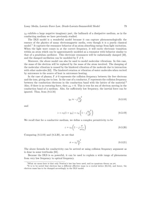 Lossy Media, Lorentz Force Law, Drude-Lorentz-Sommerfeld Model 79
χ0 exhibits a large negative imaginary part, the hallmark of a dissipative medium, as in the
conducting medium we have previously studied.
The DLS model is a wonderful model because it can capture phenomenologically the
essence of the physics of many electromagnetic media, even though it is a purely classical
model.1
It captures the resonance behavior of an atom absorbing energy from light excitation.
When the light wave comes in at the correct frequency, it will excite electronic transition
within an atom which can be approximately modeled as a resonator with behavior similar to
that of a pendulum oscillator. This electronic resonances will be radiationally damped [33],
and the damped oscillation can be modeled by Γ 6= 0.
Moreover, the above model can also be used to model molecular vibrations. In this case,
the mass of the electron will be replaced by the mass of the atom involved. The damping of
the molecular vibration is caused by the hindered vibration of the molecule due to interaction
with other molecules [62]. The hindered rotation or vibration of water molecules when excited
by microwave is the source of heat in microwave heating.
In the case of plasma, Γ 6= 0 represents the collision frequency between the free electrons
and the ions, giving rise to loss. In the case of a conductor, Γ represents the collision frequency
between the conduction electrons in the conduction band with the lattice of the material.2
Also, if there is no restoring force, then ω0 = 0. This is true for sea of electron moving in the
conduction band of a medium. Also, for sufficiently low frequency, the inertial force can be
ignored. Thus, from (8.3.16)
χ0 ≈ −j
ωp
2
ωΓ
(8.3.18)
and
ε = ε0(1 + χ0) = ε0

1 − j
ωp
2
ωΓ

(8.3.19)
We recall that for a conductive medium, we define a complex permittivity to be
ε = ε0

1 − j
σ
ωε0

(8.3.20)
Comparing (8.3.19) and (8.3.20), we see that
σ = ε0
ωp
2
Γ
(8.3.21)
The above formula for conductivity can be arrived at using collision frequency argument as
is done in some textbooks [65].
Because the DLS is so powerful, it can be used to explain a wide range of phenomena
from very low frequency to optical frequency.
1What we mean here is that only Newton’s law has been used, and no quantum theory as yet.
2It is to be noted that electron has a different effective mass in a crystal lattice [63, 64], and hence, the
electron mass has to be changed accordingly in the DLS model.
 