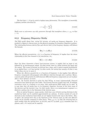80 Electromagnetic Field Theory
The fact that ε  0 can be used to explain many phenomena. The ionosphere is essentially
a plasma medium described by
ε = ε0

1 −
ωp
2
ω2

(8.3.22)
Radio wave or microwave can only penetrate through this ionosphere when ω  ωp, so that
ε  0.
8.3.1 Frequency Dispersive Media
The DLS model shows that, except for vacuum, all media are frequency dispersive. It is
prudent to digress to discuss more on the physical meaning of a frequency dispersive medium.
The relationship between electric flux and electric field, in the frequency domain, still follows
the formula
D(ω) = ε(ω)E(ω) (8.3.23)
When the effective permittivity, ε(ω), is a function of frequency, it implies that the above
relationship in the time domain is via convolution, viz.,
D(t) = ε(t) ~ E(t) (8.3.24)
Since the above represents a linear time-invariant system, it implies that an input is not
followed by an instantaneous output. In other words, there is a delay between the input and
the output. The reason is because an electron has a mass, and it cannot respond immediately
to an applied force: or it has inertial. In other words, the system has memory of what it was
before when you try to move it.
When the effective permittivity is a function of frequency, it also implies that different
frequency components will propagate with different velocities through such a medium. Hence,
a narrow pulse will spread in its width because different frequency components are not in phase
after a short distance of travel.
Also, the Lorentz function is great for data fitting, as many experimentally observed
resonances have finite Q and a line width. The Lorentz function models that well. If multiple
resonances occur in a medium or an atom, then multi-species DLS model can be used. It
is now clear that all media have to be frequency dispersive because of the finite mass of
the electron and the inertial it has. In other words, there is no instantaneous response in a
dielectric medium due to the finiteness of the electron mass.
Even at optical frequency, many metals, which has a sea of freely moving electrons in the
conduction band, can be modeled approximately as a plasma. A metal consists of a sea of
electrons in the conduction band which are not tightly bound to the ions or the lattice. Also,
in optics, the inertial force due to the finiteness of the electron mass (in this case effective
mass) can be sizeable compared to other forces. Then, ω0  ω or that the restoring force is
much smaller than the inertial force, in (8.3.16), and if Γ is small, χ0(ω) resembles that of a
plasma, and ε of a metal can be negative.
 
