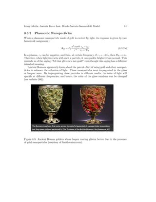 Lossy Media, Lorentz Force Law, Drude-Lorentz-Sommerfeld Model 81
8.3.2 Plasmonic Nanoparticles
When a plasmonic nanoparticle made of gold is excited by light, its response is given by (see
homework assignment)
ΦR = E0
a3
cos θ
r2
εs − ε0
εs + 2ε0
(8.3.25)
In a plasma, εs can be negative, and thus, at certain frequency, if εs = −2ε0, then ΦR → ∞.
Therefore, when light interacts with such a particle, it can sparkle brighter than normal. This
reminds us of the saying “All that glitters is not gold!” even though this saying has a different
intended meaning.
Ancient Romans apparently knew about the potent effect of using gold and silver nanopar-
ticles to enhance the reflection of light. These nanoparticles were impregnated in the glass
or lacquer ware. By impregnating these particles in different media, the color of light will
sparkle at different frequencies, and hence, the color of the glass emulsion can be changed
(see website [66]).
Figure 8.3: Ancient Roman goblets whose laquer coating glisten better due to the presence
of gold nanoparticles (courtesy of Smithsonian.com).
 