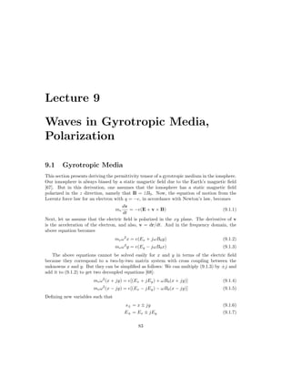 Lecture 9
Waves in Gyrotropic Media,
Polarization
9.1 Gyrotropic Media
This section presents deriving the permittivity tensor of a gyrotropic medium in the ionsphere.
Our ionosphere is always biased by a static magnetic field due to the Earth’s magnetic field
[67]. But in this derivation, one assumes that the ionosphere has a static magnetic field
polarized in the z direction, namely that B = ẑB0. Now, the equation of motion from the
Lorentz force law for an electron with q = −e, in accordance with Newton’s law, becomes
me
dv
dt
= −e(E + v × B) (9.1.1)
Next, let us assume that the electric field is polarized in the xy plane. The derivative of v
is the acceleration of the electron, and also, v = dr/dt. And in the frequency domain, the
above equation becomes
meω2
x = e(Ex + jωB0y) (9.1.2)
meω2
y = e(Ey − jωB0x) (9.1.3)
The above equations cannot be solved easily for x and y in terms of the electric field
because they correspond to a two-by-two matrix system with cross coupling between the
unknowns x and y. But they can be simplified as follows: We can multiply (9.1.3) by ±j and
add it to (9.1.2) to get two decoupled equations [68]:
meω2
(x + jy) = e[(Ex + jEy) + ωB0(x + jy)] (9.1.4)
meω2
(x − jy) = e[(Ex − jEy) − ωB0(x − jy)] (9.1.5)
Defining new variables such that
s± = x ± jy (9.1.6)
E± = Ex ± jEy (9.1.7)
83
 