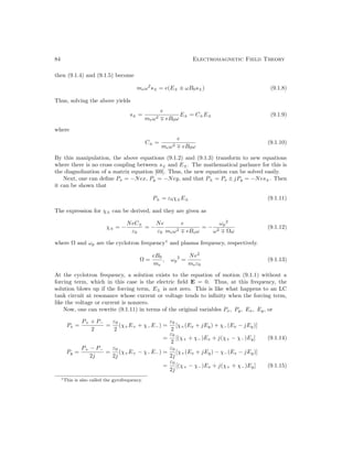 84 Electromagnetic Field Theory
then (9.1.4) and (9.1.5) become
meω2
s± = e(E± ± ωB0s±) (9.1.8)
Thus, solving the above yields
s± =
e
meω2 ∓ eB0ω
E± = C±E± (9.1.9)
where
C± =
e
meω2 ∓ eB0ω
(9.1.10)
By this manipulation, the above equations (9.1.2) and (9.1.3) transform to new equations
where there is no cross coupling between s± and E±. The mathematical parlance for this is
the diagnolization of a matrix equation [69]. Thus, the new equation can be solved easily.
Next, one can define Px = −Nex, Py = −Ney, and that P± = Px ± jPy = −Nes±. Then
it can be shown that
P± = ε0χ±E± (9.1.11)
The expression for χ± can be derived, and they are given as
χ± = −
NeC±
ε0
= −
Ne
ε0
e
meω2 ∓ eBoω
= −
ωp
2
ω2 ∓ Ωω
(9.1.12)
where Ω and ωp are the cyclotron frequency1
and plasma frequency, respectively.
Ω =
eB0
me
, ωp
2
=
Ne2
meε0
(9.1.13)
At the cyclotron frequency, a solution exists to the equation of motion (9.1.1) without a
forcing term, which in this case is the electric field E = 0. Thus, at this frequency, the
solution blows up if the forcing term, E± is not zero. This is like what happens to an LC
tank circuit at resonance whose current or voltage tends to infinity when the forcing term,
like the voltage or current is nonzero.
Now, one can rewrite (9.1.11) in terms of the original variables Px, Py, Ex, Ey, or
Px =
P+ + P−
2
=
ε0
2
(χ+E+ + χ−E−) =
ε0
2
[χ+(Ex + jEy) + χ−(Ex − jEy)]
=
ε0
2
[(χ+ + χ−)Ex + j(χ+ − χ−)Ey] (9.1.14)
Py =
P+ − P−
2j
=
ε0
2j
(χ+E+ − χ−E−) =
ε0
2j
[χ+(Ex + jEy) − χ−(Ex − jEy)]
=
ε0
2j
[(χ+ − χ−)Ex + j(χ+ + χ−)Ey] (9.1.15)
1This is also called the gyrofrequency.
 