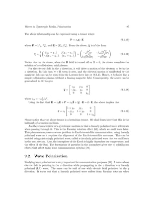 Waves in Gyrotropic Media, Polarization 85
The above relationship can be expressed using a tensor where
P = ε0χ
χ
χ · E (9.1.16)
where P = [Px, Py], and E = [Ex, Ey]. From the above, χ is of the form
χ =
1
2

(χ+ + χ−) j(χ+ − χ−)
−j(χ+ − χ−) (χ+ + χ−)

=
−
ωp
2
ω2−Ω2 −j
ωp
2
Ω
ω(ω2−Ω2)
j
ωp
2
Ω
ω(ω2−Ω2) −
ωp
2
ω2−Ω2
!
(9.1.17)
Notice that in the above, when the B field is turned off or Ω = 0, the above resembles the
solution of a collisionless, cold plasma.
For the electric field in the z direction, it will drive a motion of the electron to be in the
z direction. In this case, v × B term is zero, and the electron motion is unaffected by the
magnetic field as can be seen from the Lorentz force law or (9.1.1). Hence, it behaves like a
simple collisionless plasma without a biasing magnetic field. Consequently, the above can be
generalized to 3D to give
χ =


χ0 jχ1 0
−jχ1 χ0 0
0 0 χp

 (9.1.18)
where χp = −ω2
p/ω2
.
Using the fact that D = ε0E + P = ε0(I + χ) · E = ε · E, the above implies that
ε = ε0


1 + χ0 jχ1 0
−jχ1 1 + χ0 0
0 0 1 + χp

 (9.1.19)
Please notice that the above tensor is a hermitian tensor. We shall learn later that this is the
hallmark of a lossless medium.
Another characteristic of a gyrotropic medium is that a linearly polarized wave will rotate
when passing through it. This is the Faraday rotation effect [68], which we shall learn later.
This phenomenon poses a severe problem to Earth-to-satellite communication, using linearly
polarized wave as it requires the alignment of the Earth-to-satellite antennas. This can be
avoided using a rotatingly polarized wave, called a circularly polarized wave that we shall learn
in the next section. Also, the ionosphere of the Earth is highly dependent on temperature, and
the effect of the Sun. The fluctuation of particles in the ionosphere gives rise to scintillation
effects that affect radio wave communication systems [70].
9.2 Wave Polarization
Studying wave polarization is very important for communication purposes [31]. A wave whose
electric field is pointing in the x direction while propagating in the z direction is a linearly
polarized (LP) wave. The same can be said of one with electric field polarized in the y
direction. It turns out that a linearly polarized wave suffers from Faraday rotation when
 