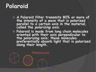 Polaroid




A Polaroid filter transmits 80% or more of
the intensity of a wave that is polarized
parallel to a certain axis in the material,
called the polarizing axis.
Polaroid is made from long chain molecules
oriented with their axis perpendicular to
the polarizing axis; these molecules
preferentially absorb light that is polarized
along their length.
Polarizing axis

 
