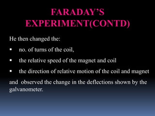 FARADAY’S
EXPERIMENT(CONTD)
He then changed the:
 no. of turns of the coil,
 the relative speed of the magnet and coil
 the direction of relative motion of the coil and magnet
and observed the change in the deflections shown by the
galvanometer.
 