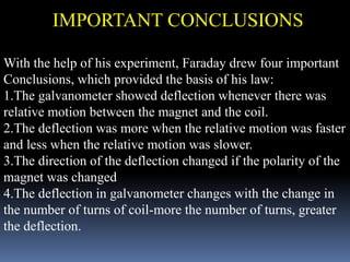 With the help of his experiment, Faraday drew four important
Conclusions, which provided the basis of his law:
1.The galvanometer showed deflection whenever there was
relative motion between the magnet and the coil.
2.The deflection was more when the relative motion was faster
and less when the relative motion was slower.
3.The direction of the deflection changed if the polarity of the
magnet was changed
4.The deflection in galvanometer changes with the change in
the number of turns of coil-more the number of turns, greater
the deflection.
IMPORTANT CONCLUSIONS
 
