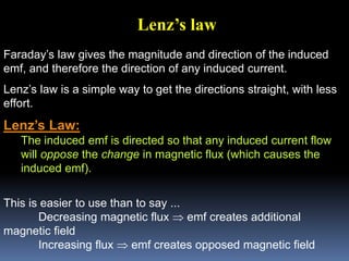 Faraday’s law gives the magnitude and direction of the induced
emf, and therefore the direction of any induced current.
Lenz’s law is a simple way to get the directions straight, with less
effort.
Lenz’s Law:
The induced emf is directed so that any induced current flow
will oppose the change in magnetic flux (which causes the
induced emf).
This is easier to use than to say ...
Decreasing magnetic flux  emf creates additional
magnetic field
Increasing flux  emf creates opposed magnetic field
Lenz’s law
 