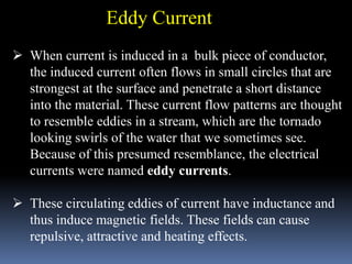  When current is induced in a bulk piece of conductor,
the induced current often flows in small circles that are
strongest at the surface and penetrate a short distance
into the material. These current flow patterns are thought
to resemble eddies in a stream, which are the tornado
looking swirls of the water that we sometimes see.
Because of this presumed resemblance, the electrical
currents were named eddy currents.
 These circulating eddies of current have inductance and
thus induce magnetic fields. These fields can cause
repulsive, attractive and heating effects.
Eddy Current
 