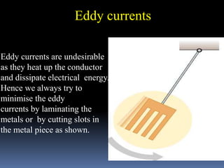 Eddy currents
Eddy currents are undesirable
as they heat up the conductor
and dissipate electrical energy.
Hence we always try to
minimise the eddy
currents by laminating the
metals or by cutting slots in
the metal piece as shown.
 