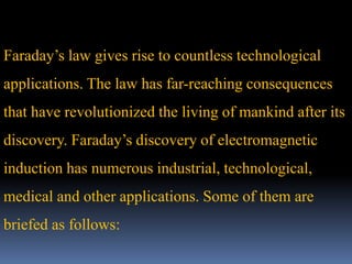 Faraday’s law gives rise to countless technological
applications. The law has far-reaching consequences
that have revolutionized the living of mankind after its
discovery. Faraday’s discovery of electromagnetic
induction has numerous industrial, technological,
medical and other applications. Some of them are
briefed as follows:
 