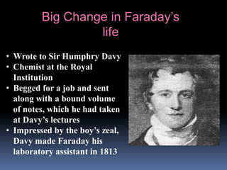 • Wrote to Sir Humphry Davy
• Chemist at the Royal
Institution
• Begged for a job and sent
along with a bound volume
of notes, which he had taken
at Davy’s lectures
• Impressed by the boy’s zeal,
Davy made Faraday his
laboratory assistant in 1813
Big Change in Faraday’s
life
 