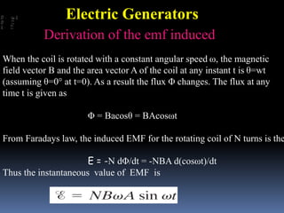 When the coil is rotated with a constant angular speed ω, the magnetic
field vector B and the area vector A of the coil at any instant t is θ=wt
(assuming θ=0° at t=0). As a result the flux Φ changes. The flux at any
time t is given as
Φ = Bacosθ = BAcosωt
From Faradays law, the induced EMF for the rotating coil of N turns is the
E = -N dΦ/dt = -NBA d(cosωt)/dt
Thus the instantaneous value of EMF is
Derivation of the emf induced
Electric Generators
 