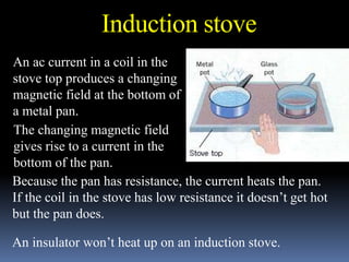 An ac current in a coil in the
stove top produces a changing
magnetic field at the bottom of
a metal pan.
The changing magnetic field
gives rise to a current in the
bottom of the pan.
Because the pan has resistance, the current heats the pan.
If the coil in the stove has low resistance it doesn’t get hot
but the pan does.
An insulator won’t heat up on an induction stove.
Induction stove
 