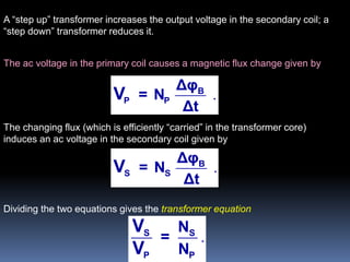 The ac voltage in the primary coil causes a magnetic flux change given by
.B
P P
Δφ
= N
Δt
V
The changing flux (which is efficiently “carried” in the transformer core)
induces an ac voltage in the secondary coil given by
.B
S S
Δφ
= N
Δt
V
Dividing the two equations gives the transformer equation
.S S
P P
N
=
N
V
V
A “step up” transformer increases the output voltage in the secondary coil; a
“step down” transformer reduces it.
 