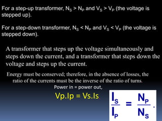 For a step-up transformer, NS > NP and VS > VP (the voltage is
stepped up).
For a step-down transformer, NS < NP and VS < VP (the voltage is
stepped down).
.S P
P S
N
=
N
I
I
A transformer that steps up the voltage simultaneously and
steps down the current, and a transformer that steps down the
voltage and steps up the current.
Energy must be conserved; therefore, in the absence of losses, the
ratio of the currents must be the inverse of the ratio of turns.
Power in = power out,
Vp.Ip = Vs.Is,
 