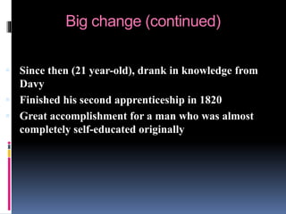 Big change (continued)
 Since then (21 year-old), drank in knowledge from
Davy
 Finished his second apprenticeship in 1820
 Great accomplishment for a man who was almost
completely self-educated originally
 