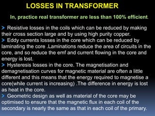 In, practice real transformer are less than 100% efficient.
Resistive losses in the coils which can be reduced by making
their cross section large and by using high purity copper.
Eddy currents losses in the core which can be reduced by
laminating the core .Laminations reduce the area of circuits in the
core, and so reduce the emf and current flowing in the core and
energy is lost.
Hysteresis losses in the core. The magnetisation and
demagnetisation curves for magnetic material are often a little
different and this means that the energy required to magnetise a
core(while current is increasing) .The difference in energy is lost
as heat in the core.
Geometric design as well as material of the core may be
optimised to ensure that the magnetic flux in each coil of the
secondary is nearly the same as that in each coil of the primary.
LOSSES IN TRANSFORMER
 