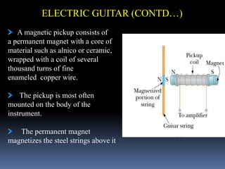A magnetic pickup consists of
a permanent magnet with a core of
material such as alnico or ceramic,
wrapped with a coil of several
thousand turns of fine
enameled copper wire.
The pickup is most often
mounted on the body of the
instrument.
The permanent magnet
magnetizes the steel strings above it
ELECTRIC GUITAR (CONTD…)
 