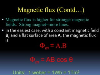  Magnetic flux is higher for stronger magnetic
fields. Strong magnet=more lines.
 In the easiest case, with a constant magnetic field
B, and a flat surface of area A, the magnetic flux
is
Magnetic flux (Contd…)
Φm = A.B
Φm = AB cos θ
Units: 1 weber = 1Wb = 1Tm2
 