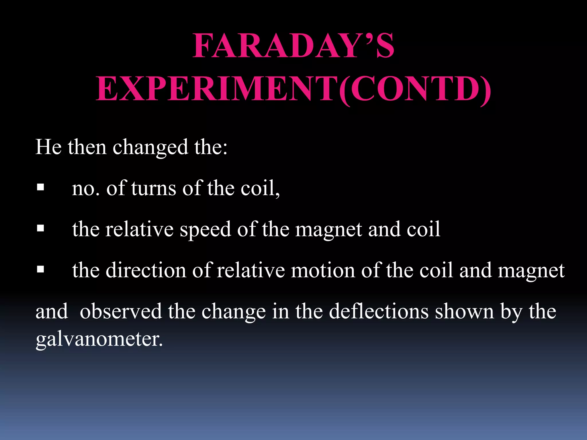 FARADAY’S
EXPERIMENT(CONTD)
He then changed the:
 no. of turns of the coil,
 the relative speed of the magnet and coil
 the direction of relative motion of the coil and magnet
and observed the change in the deflections shown by the
galvanometer.
 