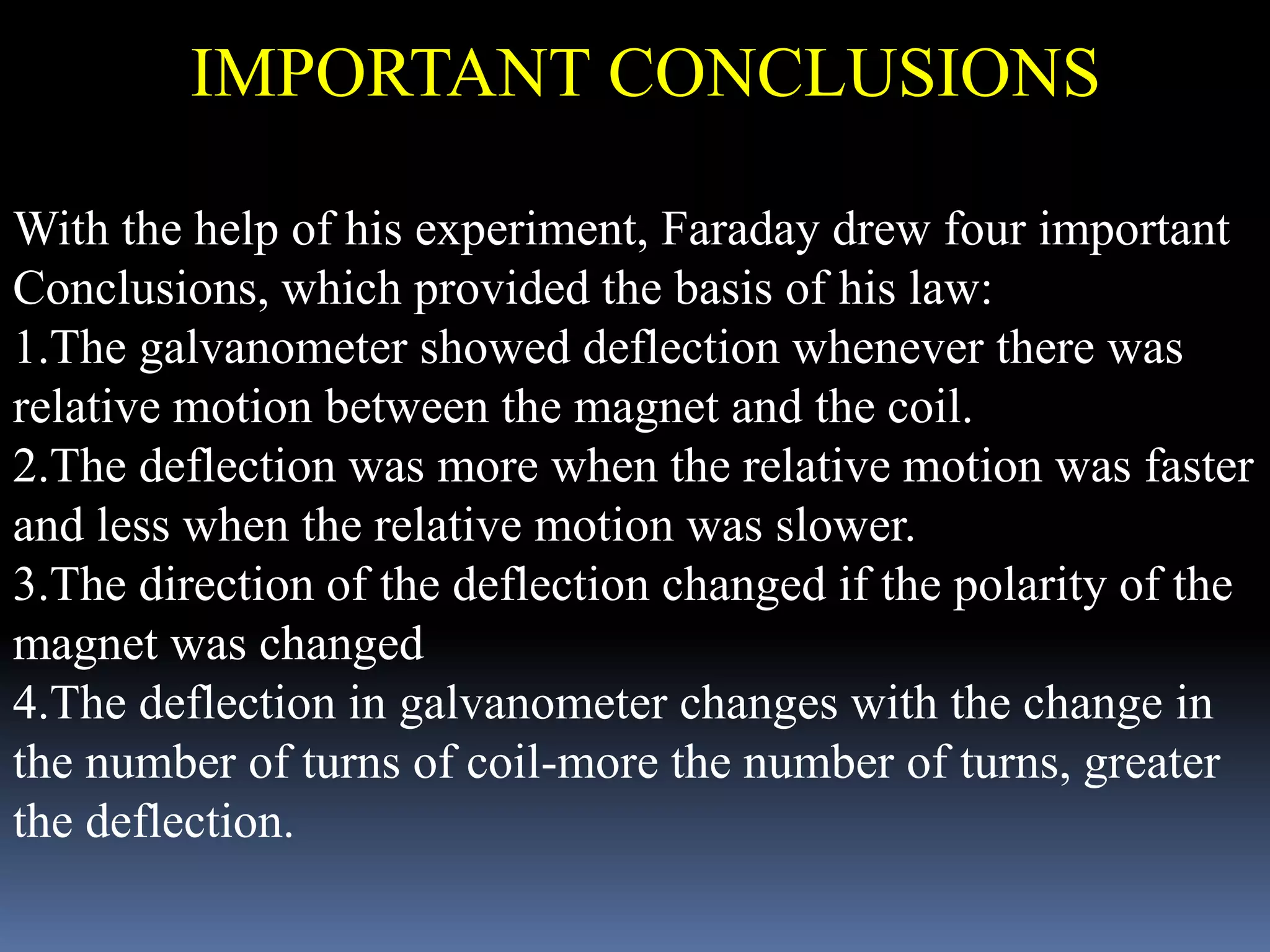 With the help of his experiment, Faraday drew four important
Conclusions, which provided the basis of his law:
1.The galvanometer showed deflection whenever there was
relative motion between the magnet and the coil.
2.The deflection was more when the relative motion was faster
and less when the relative motion was slower.
3.The direction of the deflection changed if the polarity of the
magnet was changed
4.The deflection in galvanometer changes with the change in
the number of turns of coil-more the number of turns, greater
the deflection.
IMPORTANT CONCLUSIONS
 