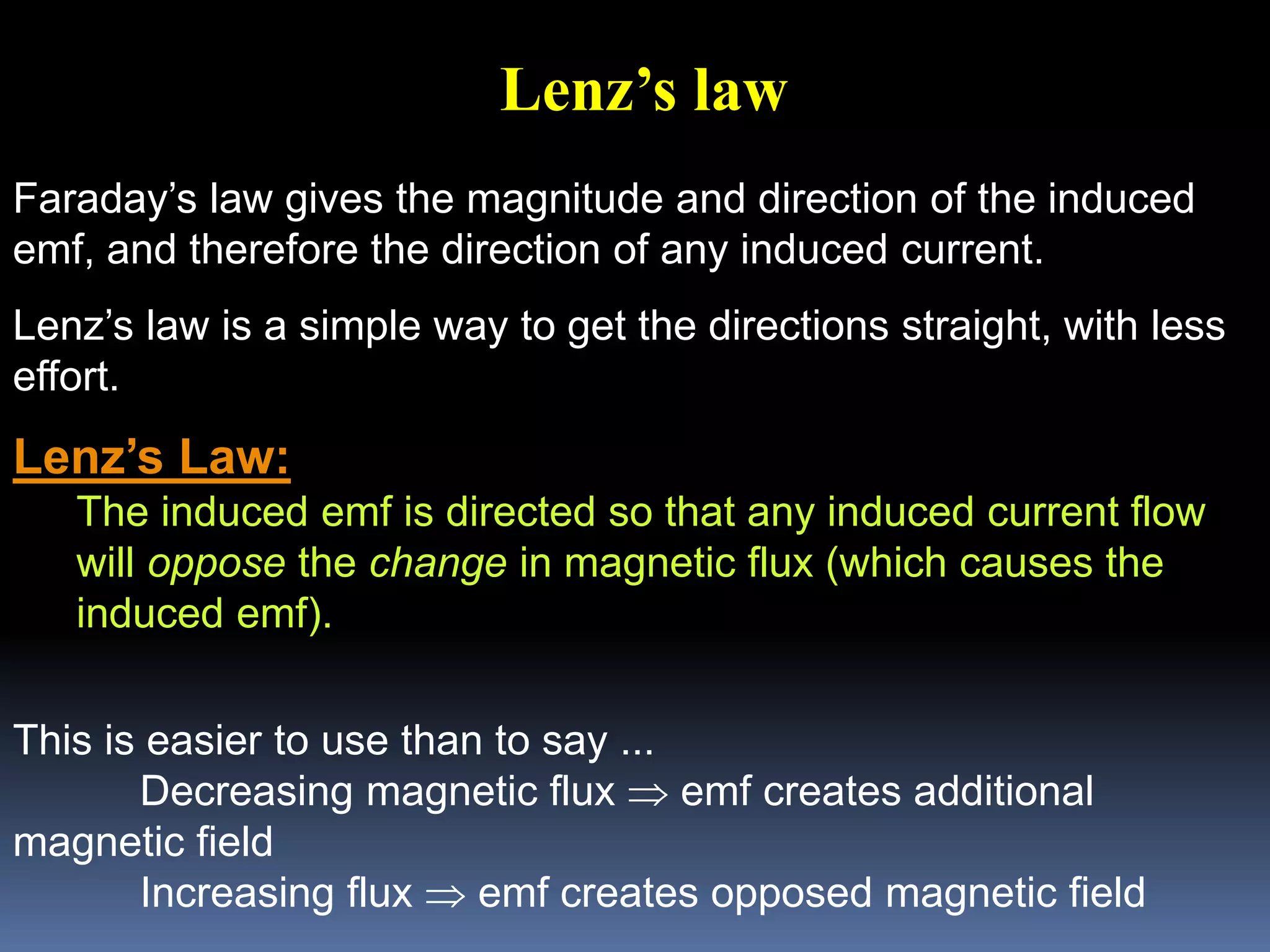 Faraday’s law gives the magnitude and direction of the induced
emf, and therefore the direction of any induced current.
Lenz’s law is a simple way to get the directions straight, with less
effort.
Lenz’s Law:
The induced emf is directed so that any induced current flow
will oppose the change in magnetic flux (which causes the
induced emf).
This is easier to use than to say ...
Decreasing magnetic flux  emf creates additional
magnetic field
Increasing flux  emf creates opposed magnetic field
Lenz’s law
 