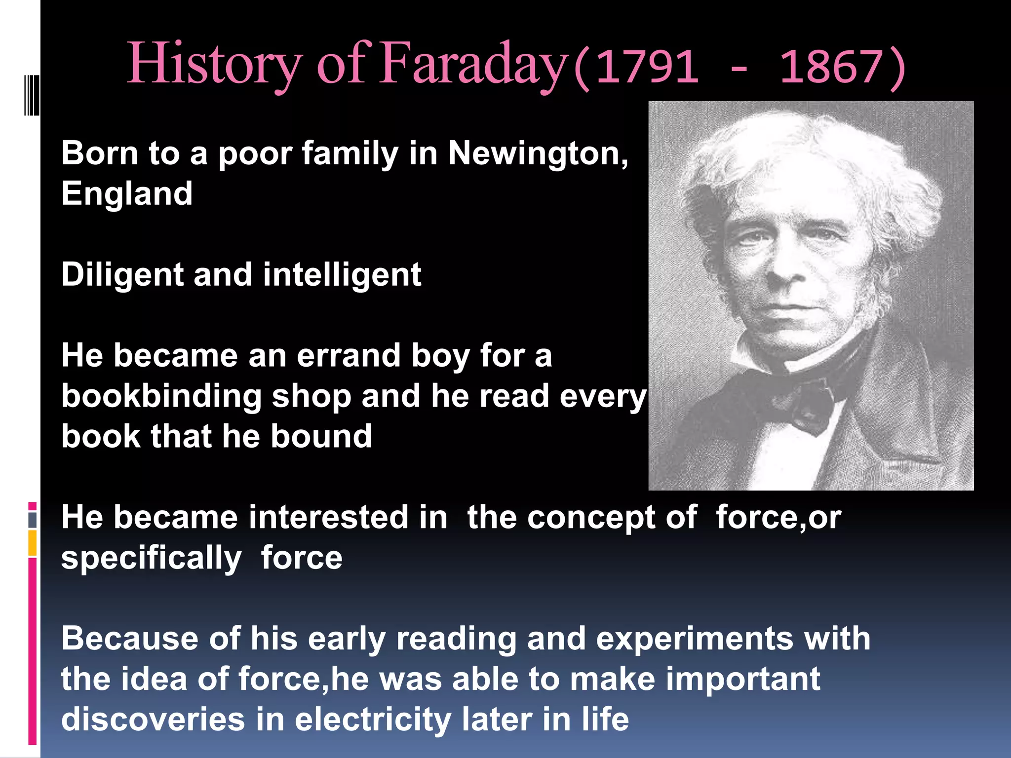 History of Faraday(1791 - 1867)
• Born to a poor family in Newington,
• England
• Diligent and intelligent
• He became an errand boy for a
• bookbinding shop and he read every
• book that he bound
• He became interested in the concept of force,or
specifically force
• Because of his early reading and experiments with
the idea of force,he was able to make important
discoveries in electricity later in life
 