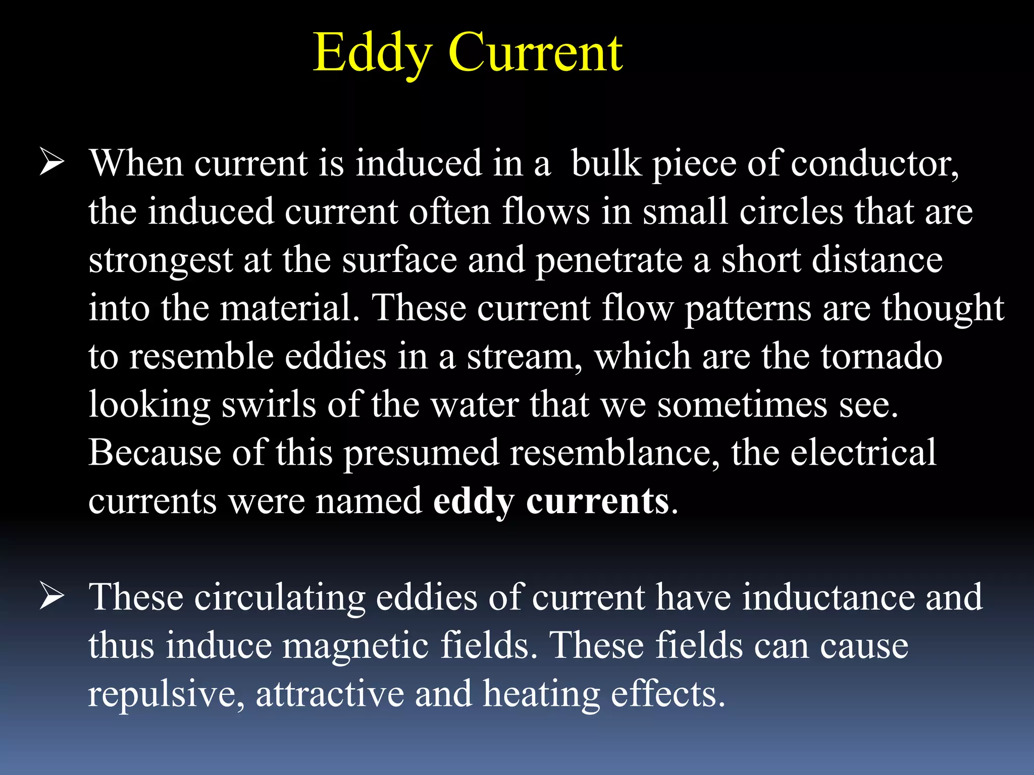  When current is induced in a bulk piece of conductor,
the induced current often flows in small circles that are
strongest at the surface and penetrate a short distance
into the material. These current flow patterns are thought
to resemble eddies in a stream, which are the tornado
looking swirls of the water that we sometimes see.
Because of this presumed resemblance, the electrical
currents were named eddy currents.
 These circulating eddies of current have inductance and
thus induce magnetic fields. These fields can cause
repulsive, attractive and heating effects.
Eddy Current
 