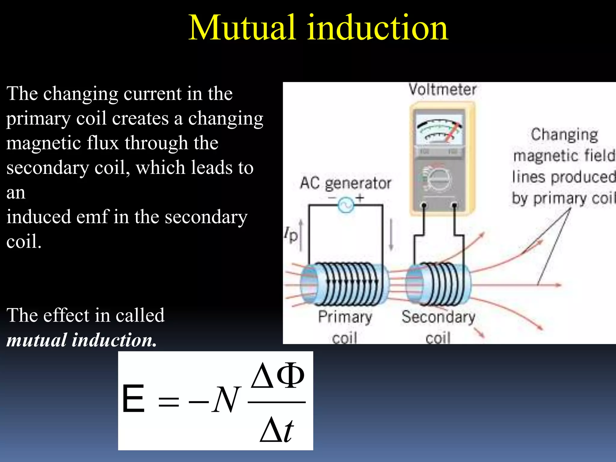 The changing current in the
primary coil creates a changing
magnetic flux through the
secondary coil, which leads to
an
induced emf in the secondary
coil.
The effect in called
mutual induction.
Mutual induction
t
N

F
E
 