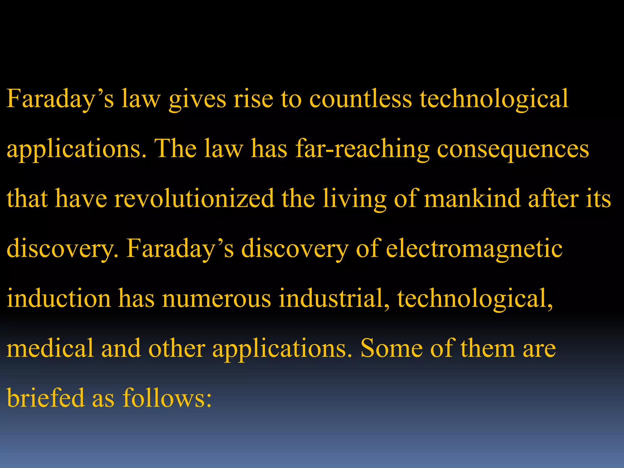 Faraday’s law gives rise to countless technological
applications. The law has far-reaching consequences
that have revolutionized the living of mankind after its
discovery. Faraday’s discovery of electromagnetic
induction has numerous industrial, technological,
medical and other applications. Some of them are
briefed as follows:
 