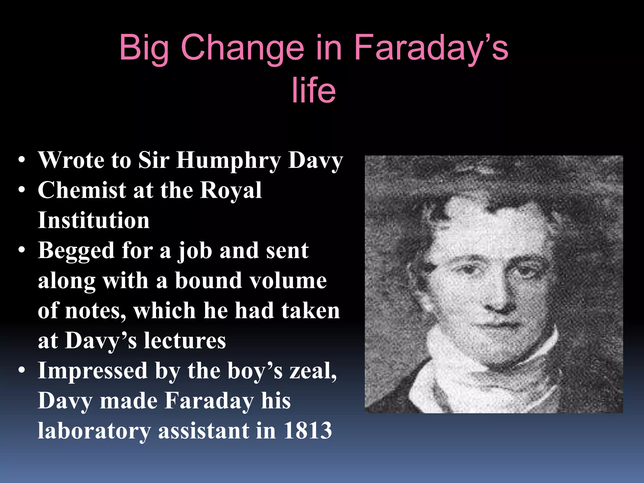 • Wrote to Sir Humphry Davy
• Chemist at the Royal
Institution
• Begged for a job and sent
along with a bound volume
of notes, which he had taken
at Davy’s lectures
• Impressed by the boy’s zeal,
Davy made Faraday his
laboratory assistant in 1813
Big Change in Faraday’s
life
 