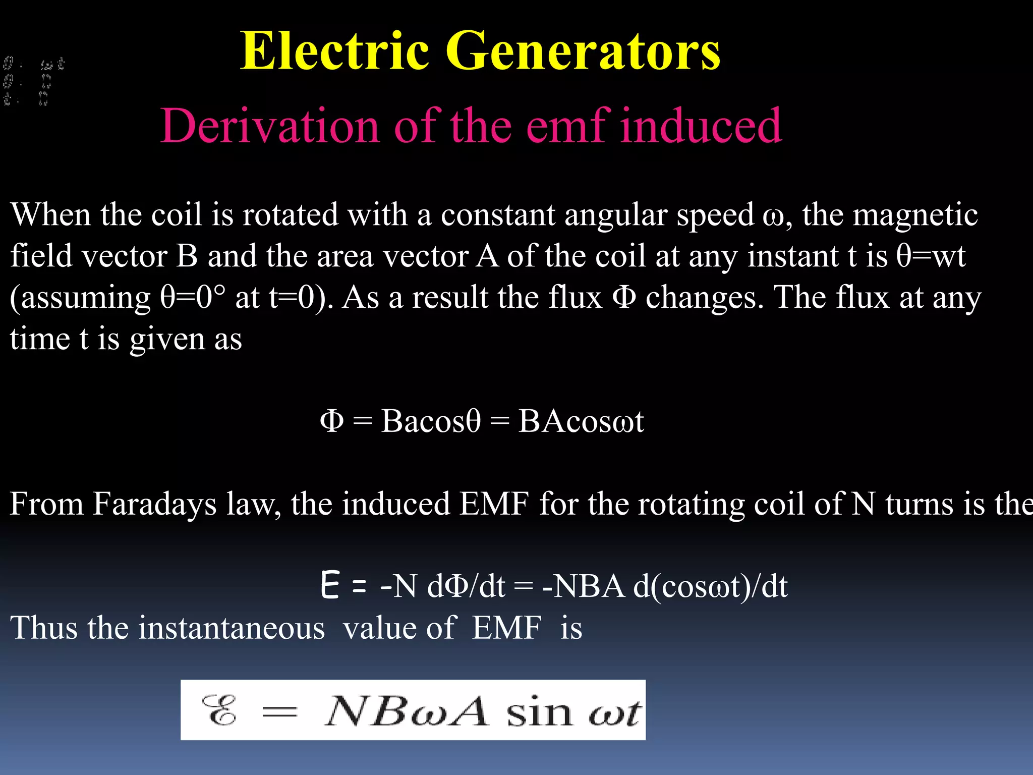 When the coil is rotated with a constant angular speed ω, the magnetic
field vector B and the area vector A of the coil at any instant t is θ=wt
(assuming θ=0° at t=0). As a result the flux Φ changes. The flux at any
time t is given as
Φ = Bacosθ = BAcosωt
From Faradays law, the induced EMF for the rotating coil of N turns is the
E = -N dΦ/dt = -NBA d(cosωt)/dt
Thus the instantaneous value of EMF is
Derivation of the emf induced
Electric Generators
 